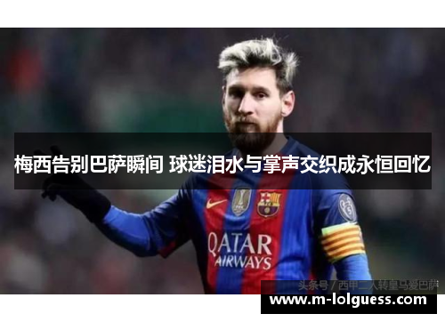 梅西告别巴萨瞬间 球迷泪水与掌声交织成永恒回忆