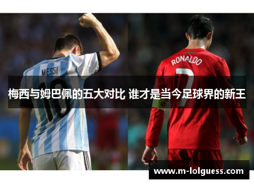 梅西与姆巴佩的五大对比 谁才是当今足球界的新王