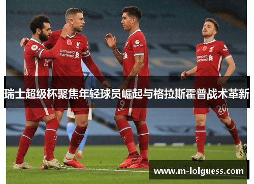 瑞士超级杯聚焦年轻球员崛起与格拉斯霍普战术革新