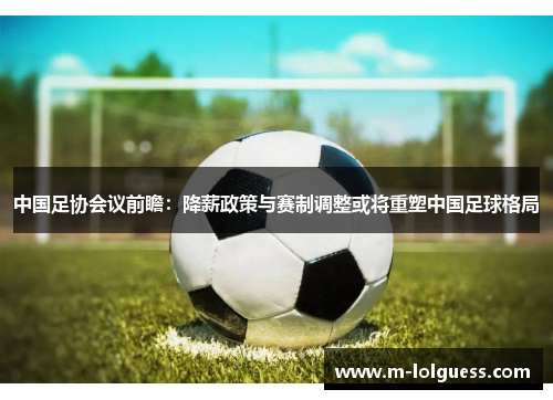 中国足协会议前瞻：降薪政策与赛制调整或将重塑中国足球格局