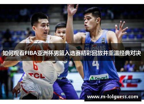 如何观看FIBA亚洲杯男篮入选赛精彩回放并重温经典对决