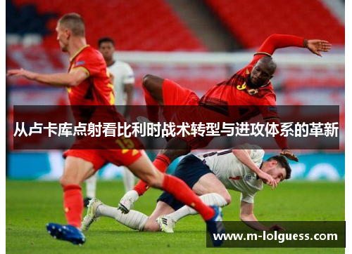 从卢卡库点射看比利时战术转型与进攻体系的革新