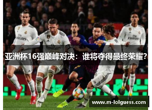 亚洲杯16强巅峰对决：谁将夺得最终荣耀？