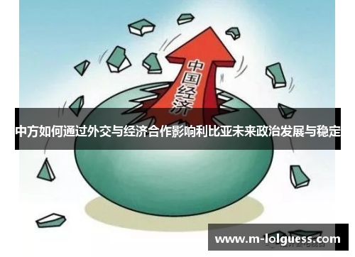 中方如何通过外交与经济合作影响利比亚未来政治发展与稳定