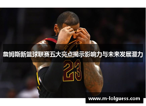 詹姆斯新篮球联赛五大亮点揭示影响力与未来发展潜力