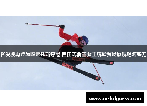 谷爱凌再登巅峰崇礼站夺冠 自由式滑雪女王统治赛场展现绝对实力