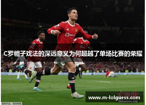 C罗帽子戏法的深远意义为何超越了单场比赛的荣耀