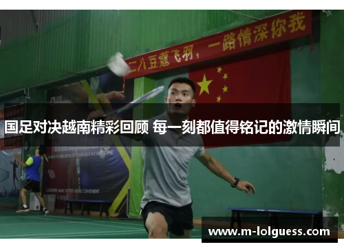 国足对决越南精彩回顾 每一刻都值得铭记的激情瞬间
