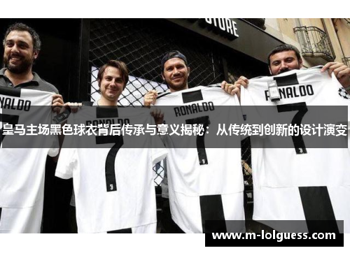 皇马主场黑色球衣背后传承与意义揭秘：从传统到创新的设计演变
